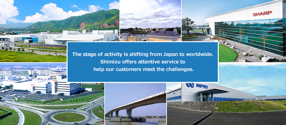 The stage of activity is shifting from Japan to worldwide. Shimizu offers attentive service to help our customers meet the challenges.