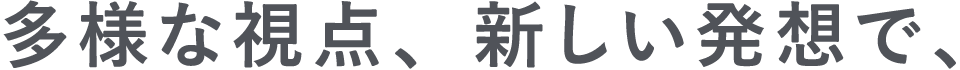 多様な視点、新しい発想で、