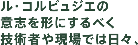 ル・コルビュジェの意志を形にするべく技術者や現場では日々、