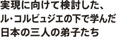 実現に向けて検討した、ル・コルビュジェの下で学んだ日本の三人の弟子たち